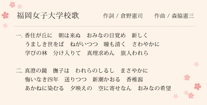 作詞：倉野憲司　作曲：森脇憲三　一. 香住が丘に　朝は来ぬ　おみなの目覚め　新しく　うましき世をば　ねがいつつ　瞳も清く　さわやかに　学びの林　分け入りて　真理求めん　旅人われら　二. 真澄の鏡　撫子は　われらのしるし　まさやかに　悔いなき四年　送りつつ　新潮かおる　香椎潟　あかねに染むる　夕映えの　空に寄せなん　おみなの希望