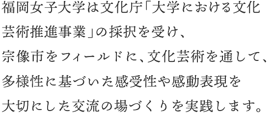 福岡女子大学は文化庁「大学における文化芸術推進事業」の採択を受け、宗像市をフィールドに、文化芸術を通して、多様性に基づいた感受性や感動表現を大切にした交流の場づくりを実践します。