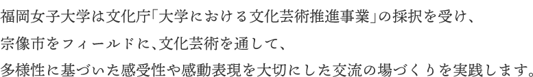 福岡女子大学は文化庁「大学における文化芸術推進事業」の採択を受け、宗像市をフィールドに、文化芸術を通して、多様性に基づいた感受性や感動表現を大切にした交流の場づくりを実践します。