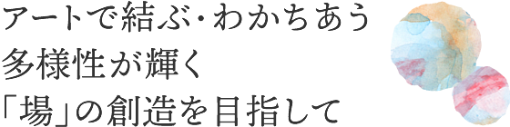 アートで結ぶ・わかちあう多様性が輝く「場」の創造を目指して