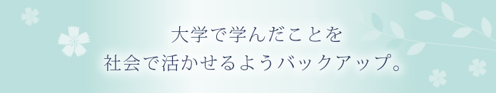 大学で学んだことを社会で活かせるようバックアップ。