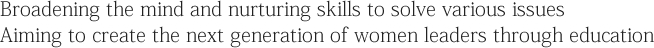Broadening the mind and nurturing skills to solve various issues Aiming to create the next generation of women leaders through education