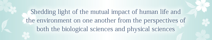 Shedding light of the mutual impact of human life and the environment on one another from the perspectives of both the biological sciences and physical sciences.