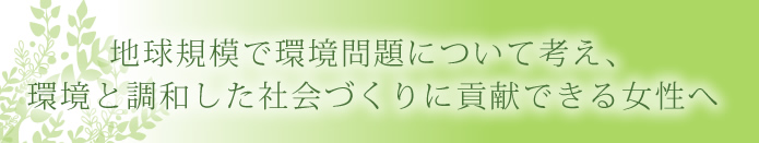 地球規模で環境問題について考え環境と調和した社会づくりに貢献できる女性へ