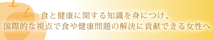 食と健康に関する知識を身につけ、国際的な視点で食や健康問題の解決に貢献できる女性へ