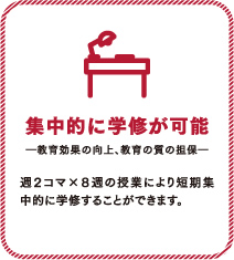 集中的に学修が可能。教育効果の向上、教育の質の担保。週2コマ×8週の授業により短期集中的に学修することができます。
