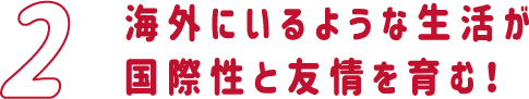 海外にいるような生活が国際性と友情を育む！