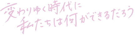 変わりゆく時代に私たちは何ができるだろう